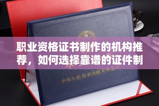阆中职业资格证书制作的机构推荐，如何选择靠谱的证件制作公司？